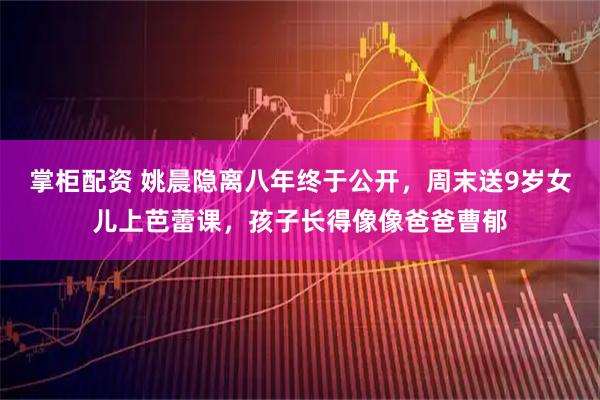 掌柜配资 姚晨隐离八年终于公开,周末送9岁女儿上芭蕾课,孩子长得像像爸爸曹郁