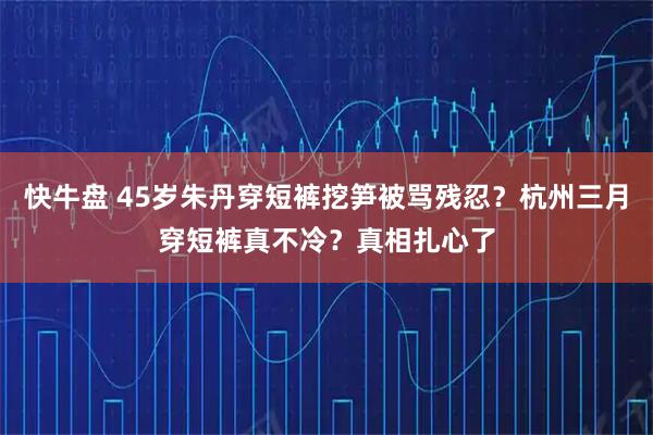 快牛盘 45岁朱丹穿短裤挖笋被骂残忍？杭州三月穿短裤真不冷？真相扎心了