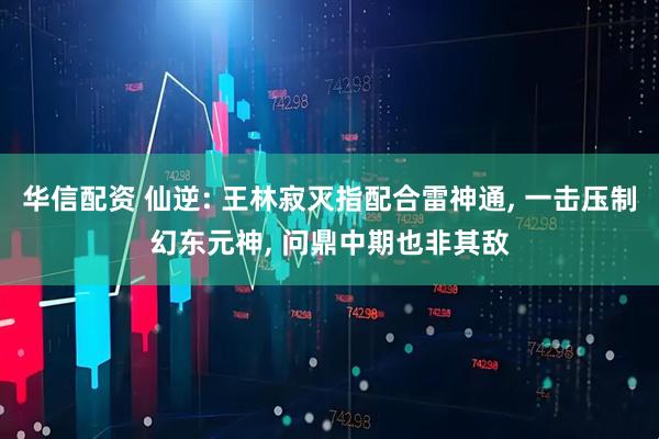 华信配资 仙逆: 王林寂灭指配合雷神通, 一击压制幻东元神, 问鼎中期也非其敌