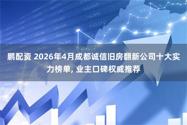 鹏配资 2026年4月成都诚信旧房翻新公司十大实力榜单, 业主口碑权威推荐