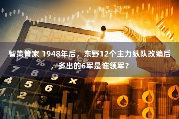 智策管家 1948年后,东野12个主力纵队改编后,多出的6军是谁领军?