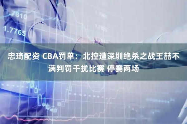 忠琦配资 CBA罚单：北控遭深圳绝杀之战王喆不满判罚干扰比赛 停赛两场