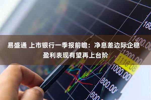 易盛通 上市银行一季报前瞻:净息差边际企稳 盈利表现有望再上台阶