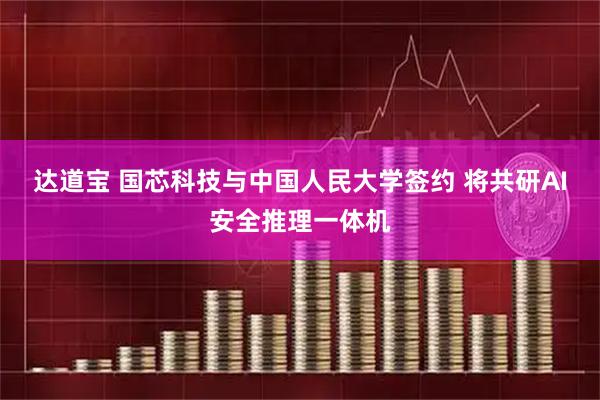 达道宝 国芯科技与中国人民大学签约 将共研AI安全推理一体机