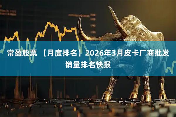 常盈股票 【月度排名】2026年3月皮卡厂商批发销量排名快报